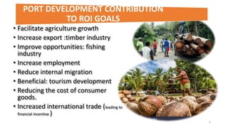• Facilitate agriculture growth
• Increase export :timber industry
• Improve opportunities: fishing
industry
• Increase employment
• Reduce internal migration
• Beneficial: tourism development
• Reducing the cost of consumer
goods.
• Increased international trade (leading to
financial incentive )
8
PORT DEVELOPMENT CONTRIBUTION
TO ROI GOALS
 
