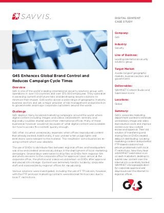 Company:
G4S
Industry:
Security
Line of Business:
Leading international security
solutions group
Target Market:
A wide range of geographic
markets, business sectors and
governments
Deliverables:
WAM!NET Content Studio and
Submission Icons
Locations:
Global
Summary:
G4S’s corporate marketing
department wanted to eliminate
unnecessary image and video
reproduction costs and improve
control over new content
review and approval. Their old
solution of transferring and
storing files on DVDs created
delays in distributing. Locating
marketing content and potential
FTP-based solutions had
proven problematic with local
IT restrictions. Now they have
a WAM!NET submission icon
on each marketer’s desktop to
submit new content over the
Internet into a centrally hosted
WAM!NET storage application
for corporate approval and
download over the Internet to
regional offices.
G4S Enhances Global Brand Control and
Reduces Campaign Cycle Times
Overview
G4S is one of the world’s leading international security solutions group with
operations in over 110 countries and over 570,000 employees. They specialize
in assessing current and future risks and developing secure solutions to
minimize their impact. G4S works across a wide range of geographic markets,
business sectors and are a major provider of risk management and protection
to governments and major corporate customers around the world.
Challenge
G4S deploys many localized marketing campaigns around the world where
digital content including images and videos created both centrally and
regionally could be shared across their international offices. Many of these
businesses however would not be aware of what digital content was available
nor how to access this content quickly enough.
G4S often incurred unnecessary expenses when offices reproduced content
that already existed. Additionally, it was unclear what usage rights and
restrictions were relevant to the material. This resulted in some businesses re-
using content which was obsolete.
The use of DVDs to distribute files between regional offices and headquarters
was slow and created unnecessary delays in the deployment of local marketing
campaigns. Several days were taken to ship files on DVDs from regional film
and photo sessions to the corporate office for approval. Upon arrival at the
corporate office, the photos and videos would remain on DVDs after approval
and placed into storage. Content was extremely hard to locate by corporate
staff, and inaccessible by regional offices for repurposing.
Various solutions were investigated, including the use of FTP servers, however,
with the FTP protocol marketing contacts were blocked from access due to
local IT restrictions.
Digital content
Case Study
 