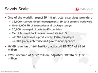 Savvis Scale One of the world’s largest IP infrastructure services providers 12,000+ servers under management; 29 data centers worldwide Over 1,000 TB of enterprise and backup storage 20,000 managed circuits in 45 countries Tier 1 Internet backbone  --  ranked #4 in U.S. ~2,200 employees  --  productivity $376K/employee ~4,000 global enterprise and government agencies HY’09 revenue of $442million, adjusted EBITDA of $114 million FY’08 revenue of $857 million, adjusted EBITDA of $185 million 