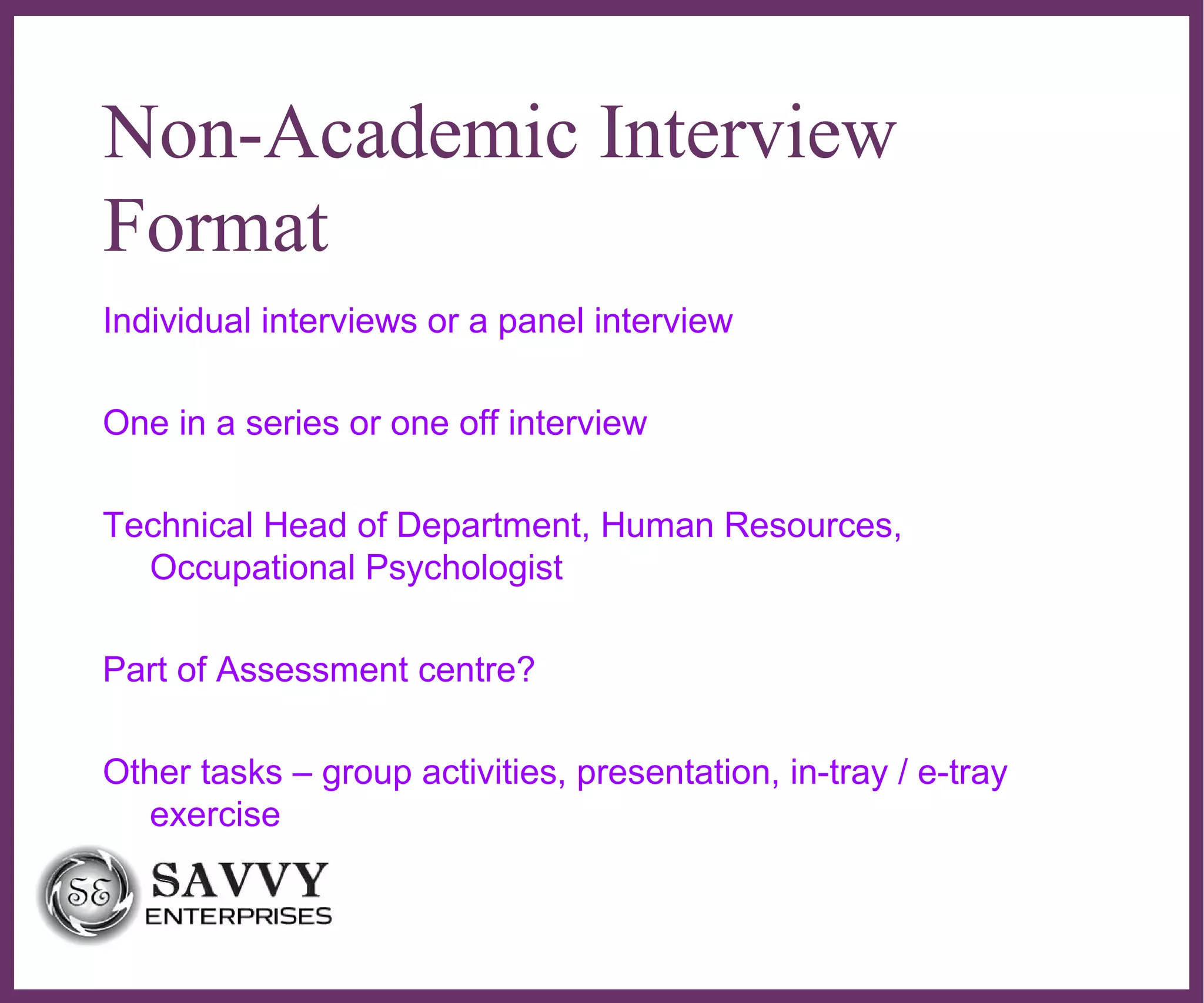 ∂
Non-Academic Interview
Format
Individual interviews or a panel interview
One in a series or one off interview
Technical Head of Department, Human Resources,
Occupational Psychologist
Part of Assessment centre?
Other tasks – group activities, presentation, in-tray / e-tray
exercise
 