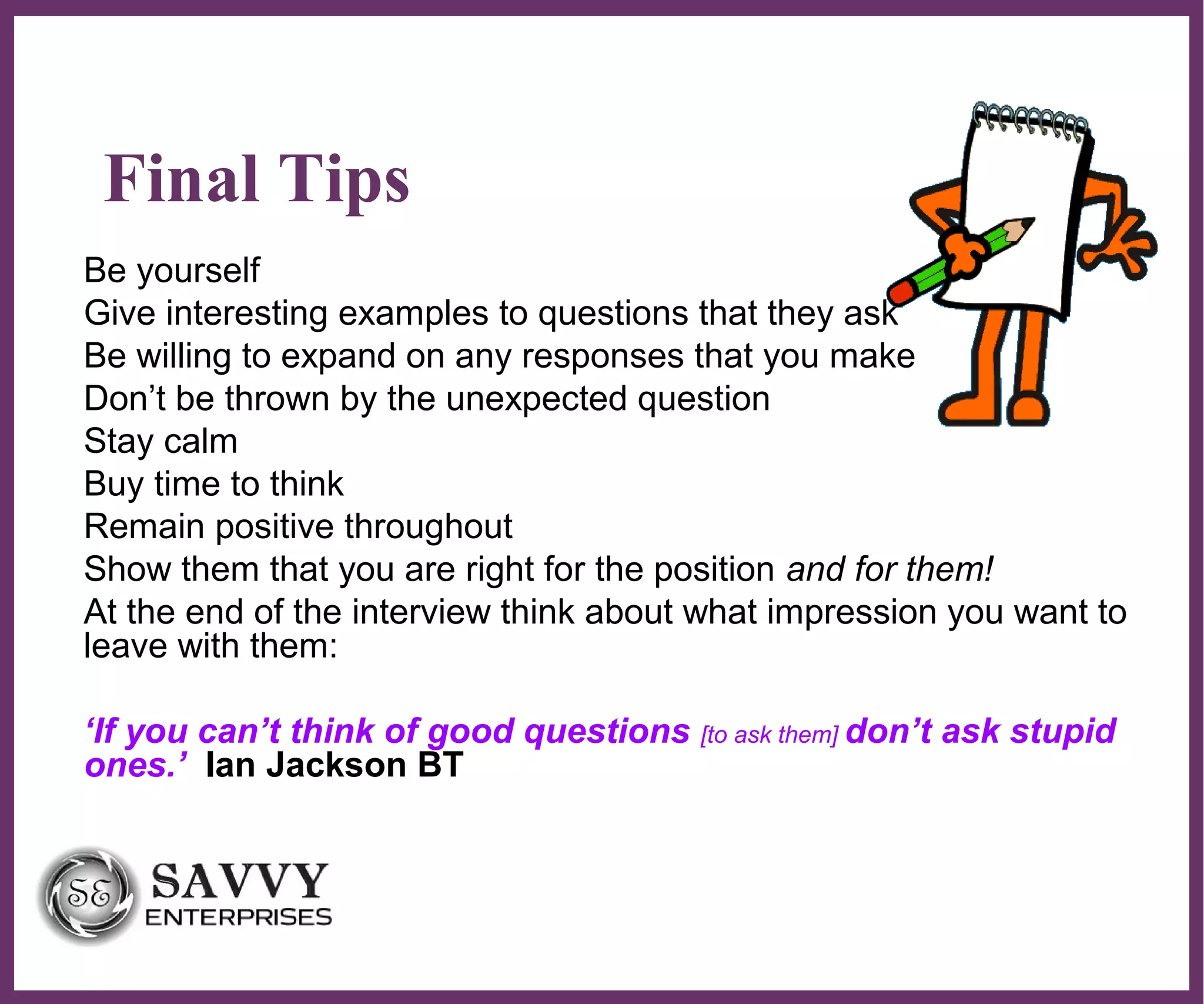 ∂
Final Tips
Be yourself
Give interesting examples to questions that they ask
Be willing to expand on any responses that you make
Don’t be thrown by the unexpected question
Stay calm
Buy time to think
Remain positive throughout
Show them that you are right for the position and for them!
At the end of the interview think about what impression you want to
leave with them:
‘If you can’t think of good questions [to ask them] don’t ask stupid
ones.’ Ian Jackson BT
 