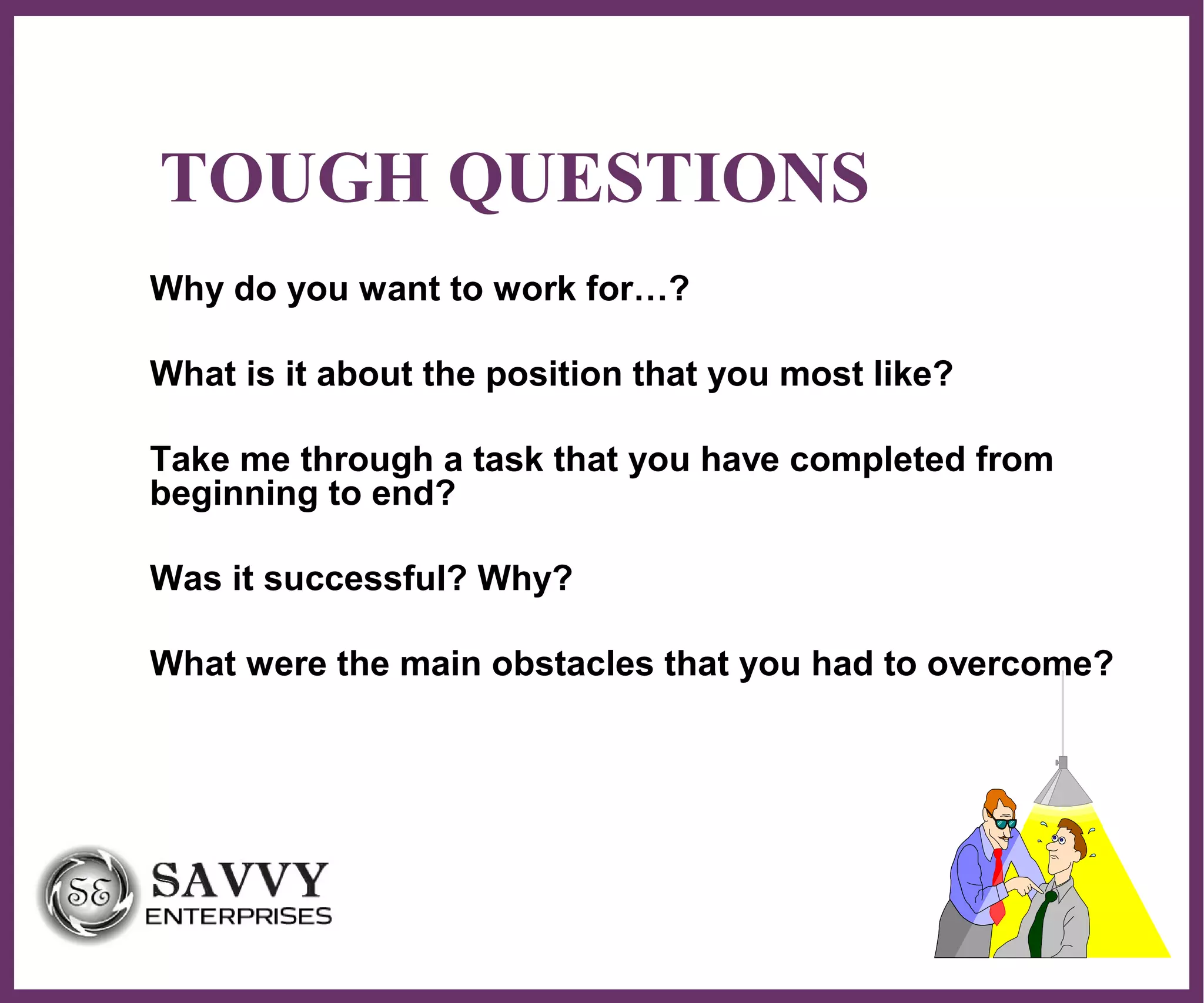∂
TOUGH QUESTIONS
Why do you want to work for…?
What is it about the position that you most like?
Take me through a task that you have completed from
beginning to end?
Was it successful? Why?
What were the main obstacles that you had to overcome?
 