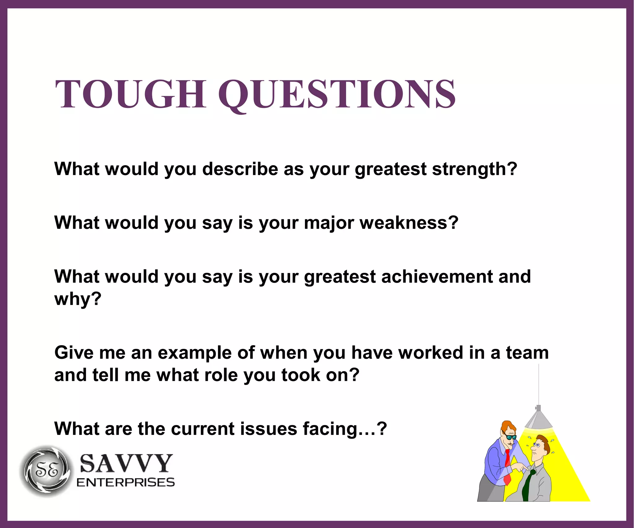 ∂
TOUGH QUESTIONS
What would you describe as your greatest strength?
What would you say is your major weakness?
What would you say is your greatest achievement and
why?
Give me an example of when you have worked in a team
and tell me what role you took on?
What are the current issues facing…?
 