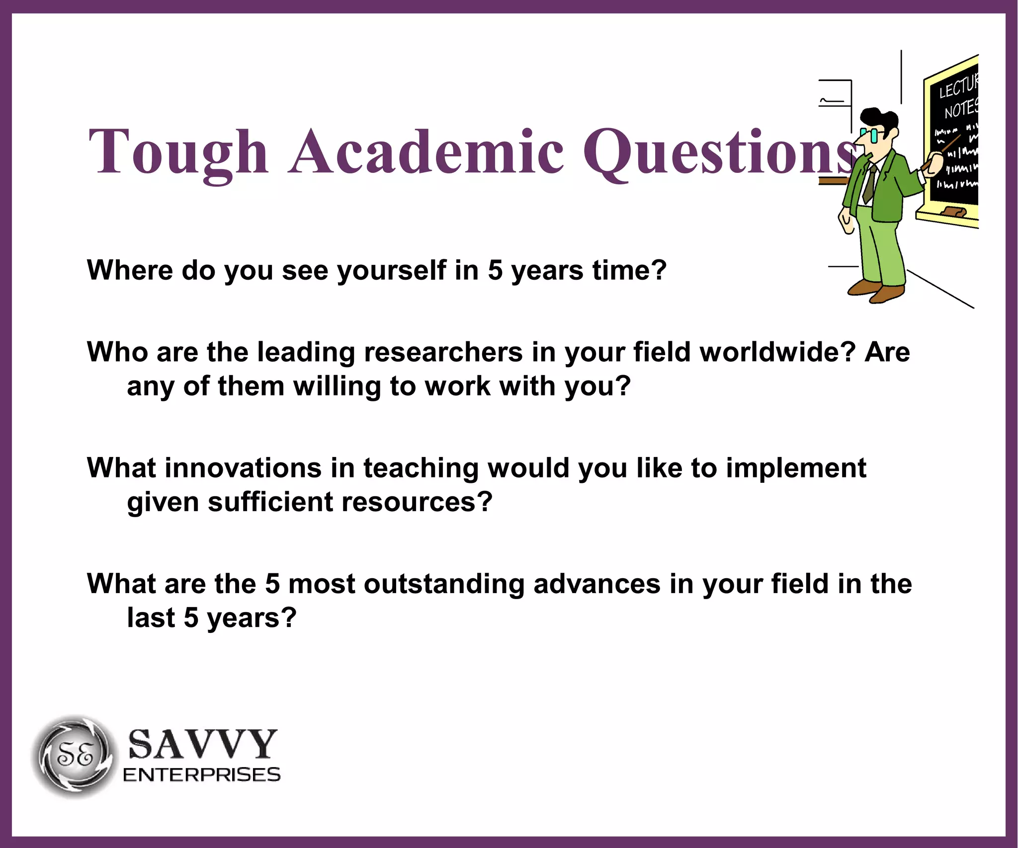 ∂
Tough Academic Questions
Where do you see yourself in 5 years time?
Who are the leading researchers in your field worldwide? Are
any of them willing to work with you?
What innovations in teaching would you like to implement
given sufficient resources?
What are the 5 most outstanding advances in your field in the
last 5 years?
 