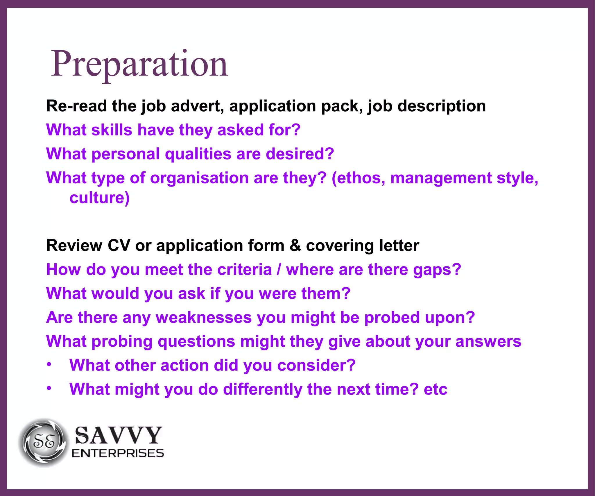 ∂
Preparation
Re-read the job advert, application pack, job description
What skills have they asked for?
What personal qualities are desired?
What type of organisation are they? (ethos, management style,
culture)
Review CV or application form & covering letter
How do you meet the criteria / where are there gaps?
What would you ask if you were them?
Are there any weaknesses you might be probed upon?
What probing questions might they give about your answers
• What other action did you consider?
• What might you do differently the next time? etc
 