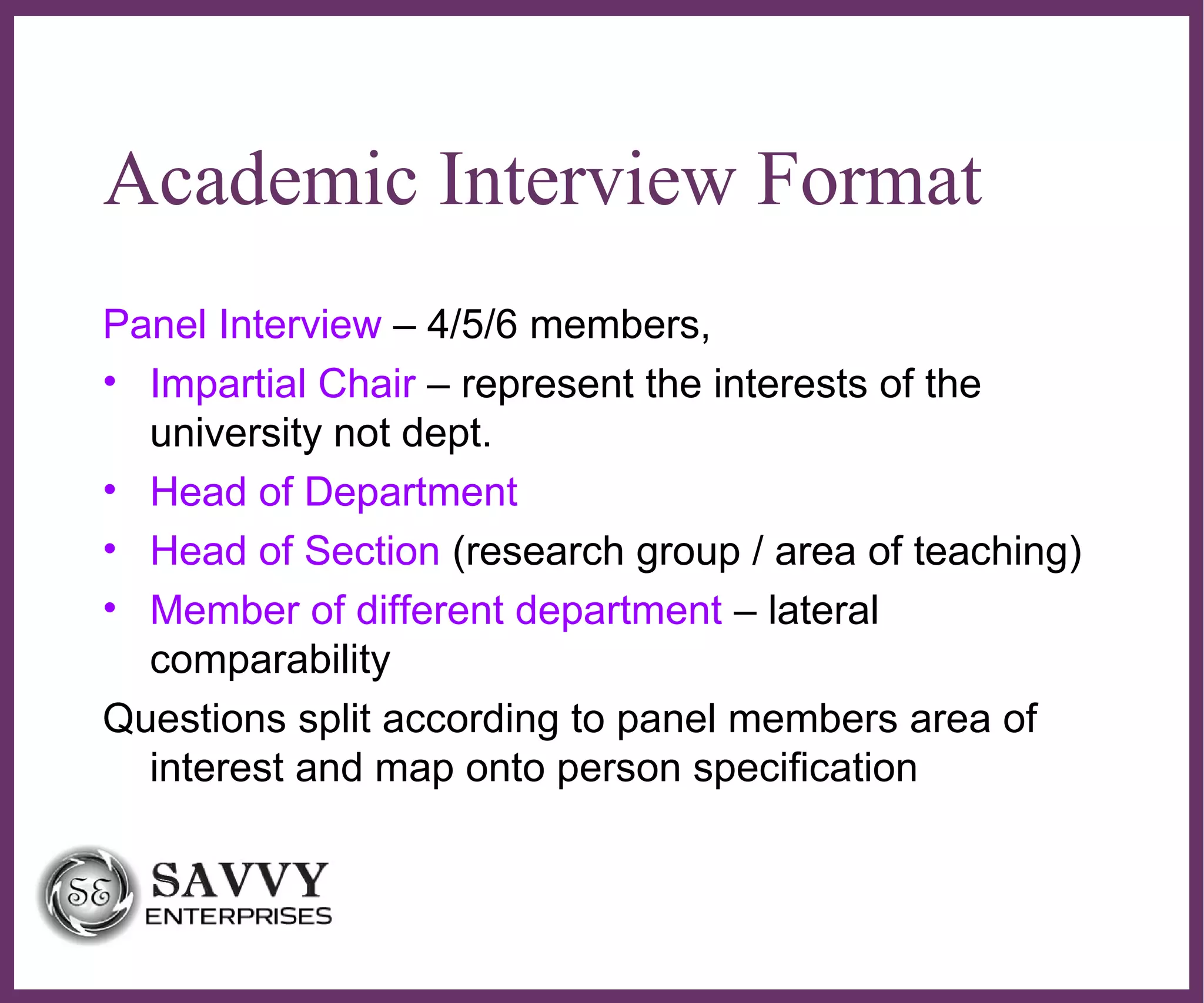 ∂
Academic Interview Format
Panel Interview – 4/5/6 members,
• Impartial Chair – represent the interests of the
university not dept.
• Head of Department
• Head of Section (research group / area of teaching)
• Member of different department – lateral
comparability
Questions split according to panel members area of
interest and map onto person specification
 