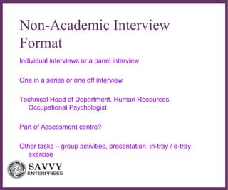 ∂
Non-Academic Interview
Format
Individual interviews or a panel interview
One in a series or one off interview
Technical Head of Department, Human Resources,
Occupational Psychologist
Part of Assessment centre?
Other tasks – group activities, presentation, in-tray / e-tray
exercise
 