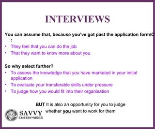 ∂
INTERVIEWS
You can assume that, because you’ve got past the application form/CV
:
• They feel that you can do the job
• That they want to know more about you
So why select further?
• To assess the knowledge that you have marketed in your initial
application
• To evaluate your transferable skills under pressure
• To judge how you would fit into their organisation
BUT It is also an opportunity for you to judge
whether you want to work for them
 