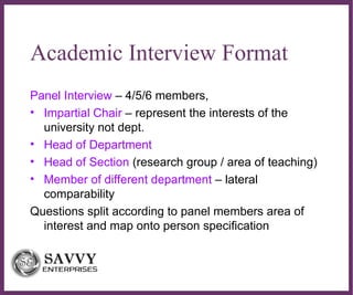 ∂
Academic Interview Format
Panel Interview – 4/5/6 members,
• Impartial Chair – represent the interests of the
university not dept.
• Head of Department
• Head of Section (research group / area of teaching)
• Member of different department – lateral
comparability
Questions split according to panel members area of
interest and map onto person specification
 
