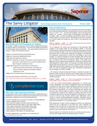 The Savvy Litigator                                           Technology Lessons from the Experts                                    Winter 2009

                                                                              Cost of eDiscovery
                                                                              The ability to proactively identify costs associated with discovery requests
                                                                              and to identify potential ROI have become decisive factors in determining
                                                                              how to or even “ if to proceed with litigation. Early Case Assessment
                                                                              models can provide critical insight for developing case budgets and
                                                                              strategies. These evolving technologies add efficiency, speed, accuracy
                                                                              and the ability to do more with less. Technology in the form of Software
                                                                              as a Service (SaaS) will continue to drive a shift in the eDiscovery cost
                                                                              paradigm.
                                                                              Charles Skamser writes in http://ediscoveryconsulting.blogspot.
New Rules of Civil Procedure In Virginia                                      com/2008/09/cost-of-ediscovery.html:
On October 1, 2008, the Supreme Court of Virginia adopted amendments
                                                                              “As we approach the two(2) year anniversary of the December 2006
to Virginia’s Rules of Civil Procedure. The new rules address the discovery
                                                                              changes to the Federal Rules of Civil Procedure (FRCP), it has been
of electronically stored information. The rules became effective as of
                                                                              interesting and somewhat educational to follow the tremendous confusion
January 1, 2009. The amendments affect:
                                                                              and the dramatic changes in the cost of processing Electronically Stored
                                                                              Information (ESI). As I have been claiming, the changes to the FRCP and
    Rule   4:1,
•          General Provisions Governing Discovery
                                                                              the subsequent requirements to utilize new technology to meet these
    Rule   4:4,
•          Stipulations Regarding Discovery                                   changes, is a classical example of a market paradigm shift causing chaos
    Rule   4:8,
•          Interrogatories to Parties                                         and therefore the opportunity for the free market system to run wild.
                                                                              And, as George Socha and Tom Gelbmann report in the 2008 Socha-
    Rule   4:9,
•          Production by Parties of Documents, Electronically Stored
                                                                              Gelbmann Survey, commercial expenditures on Electronic Data Discovery
           Information, and Things; Entry on Land for Inspection and
                                                                              (EDD) topped $2.7 billion in 2007 , up 43 percent from 2006, and that they
           Other Purposes; Production at Trial
                                                                              predict that they will grow by 21 percent, 20 percent and 15 percent in
• Rule 4:9A, Production from Non-Parties of Documents,                        2008, 2009 and 2010 which equates to a $4.5 billion market at the end of
             Electronically Stored Information, and Things and                2010. As a point of comparison, Gartner Says “Worldwide IT Spending On
                                                                              Pace to Surpass $3.4 Trillion in 2008”.
             Entry on Land for Inspection and Other Purposes;
             Production at Trial                                              ….ESI reduction through culling and de-dupe is essential to reduce the
• Rule 4:13, Pretrial Procedure; Formulating Issues                           amount of data that has to be hosted and reviewed along with reducing
                                                                              the cost of actual document review is the key to reducing the overall cost
The order approving the amendments my be view here:                           of EDD processing.”
http://www.courts.state.va.us/scv/amendments/2008_1031_4_1_rule.pdf
                                                                              Stephen Ludlow writes in http://www.opentext.com/blogs/ecm_
                                                                              briefs/2008/12/get_a_handle_on_electronically.html:

                                                                              “….This has caused forward-looking organizations to examine their
                                                                              records management and content management policies and capabilities
                                                                              to determine if they can be used to defensibly reduce the cost and risk
                                                                              associated with eDiscovery. They have determined that end-users will
                                                                              have greater responsibility for correctly identifying and dealing with
                                                                              records in their earliest stages of creation. In order to not create a drag
New Year, New Business Partners                                               on productivity, companies are looking to solutions that allow for the
Compiled Services has recently released new software called ReadyConvert.     transparent application of records management classification on content
ReadyConvert can be used to quickly and accurately verify your product        as part of the way that end-users already work. Additionally, with a
deliverables. ReadyConvert has the following features:                        myriad of content creating applications available, companies look for
                                                                              integrations to a common library where content can be stored, classified,
•   Convert load files from one format to another, including EDRM XML
                                                                              searched and disposed of in a consistent manner.
•   Extract metadata from load files
•   Verify load file integrity, ensuring referenced files exist               While application of good records management policies will significantly
•   Generate load files from single or multi page image folders               reduce the cost of eDiscovery in the long term, many companies are
•   View images, thumbnails and metadata side-by-side                         burdened with the high cost of eDiscovery now and are likely to see
•   Generate cross reference reports with custom fields                       increases in the coming years. Reducing the cost of eDiscovery is a top
•   Filter load files using custom search criteria                            priority in the current economic environment….”
•   Batch update or find/replace on metadata fields
                                                                              Contact Superior for information on how we can help you keep costs in
Currently, ReadyConvert is available as a free download at                    line with your budget without sacrificing solutions or service.
www.compiled services.com.


        Superior Document Services | 700 E. Main St. | Richmond, VA 23219 | 804.648.2800 | www.superiordocumentservices.com
 