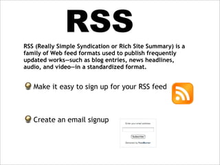 RSS
RSS (Really Simple Syndication or Rich Site Summary) is a
family of Web feed formats used to publish frequently
updated works—such as blog entries, news headlines,
audio, and video—in a standardized format.


   Make it easy to sign up for your RSS feed



   Create an email signup
 