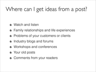 Where can I get ideas from a post?

   Watch and listen
   Family relationships and life experiences
   Problems of your customers or clients
   Industry blogs and forums
   Workshops and conferences
   Your old posts
   Comments from your readers
 