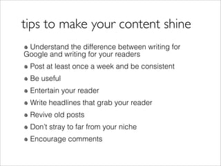tips to make your content shine
 Understand the difference between writing for
Google and writing for your readers
 Post at least once a week and be consistent
 Be useful
 Entertain your reader
 Write headlines that grab your reader
 Revive old posts
 Don’t stray to far from your niche
 Encourage comments
 