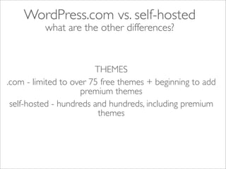 WordPress.com vs. self-hosted
          what are the other differences?


                        THEMES
.com - limited to over 75 free themes + beginning to add
                    premium themes
 self-hosted - hundreds and hundreds, including premium
                         themes
 