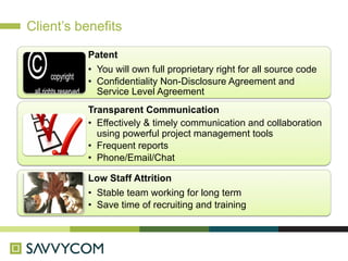 Client’s benefits

          Patent
          •  You will own full proprietary right for all source code
          •  Confidentiality Non-Disclosure Agreement and
             Service Level Agreement
          Transparent Communication
          •  Effectively & timely communication and collaboration
             using powerful project management tools
          •  Frequent reports
          •  Phone/Email/Chat

          Low Staff Attrition
          •  Stable team working for long term
          •  Save time of recruiting and training
 