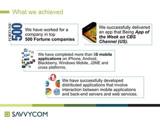 What we achieved

                                        We successfully delivered
    We have worked for a
                                        an app that Being App of
    company in top
                                        the Week on CBS
    500 Fortune companies
                                        Channel (US).

         We have completed more than 50 mobile
         applications on iPhone, Android,
         Blackberry, Windows Mobile, J2ME and
         cross platforms.


                     We have successfully developed
                     distributed applications that involve
                     interaction between mobile applications
                     and back-end servers and web services.
 