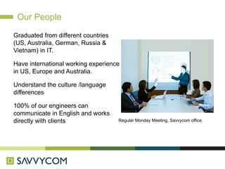 Our People

Graduated from different countries
(US, Australia, German, Russia &
Vietnam) in IT.

Have international working experience
in US, Europe and Australia.

Understand the culture /language
differences

100% of our engineers can
communicate in English and works
directly with clients                Regular Monday Meeting, Savvycom office.
 
