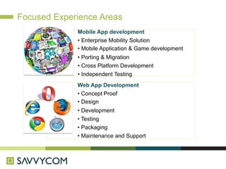Focused Experience Areas
             Mobile App development
             • Enterprise Mobility Solution
             • Mobile Application & Game development
             • Porting & Migration
             • Cross Platform Development
             • Independent Testing
             Web App Development
             • Concept Proof
             • Design
             • Development
             • Testing
             • Packaging
             • Maintenance and Support
 