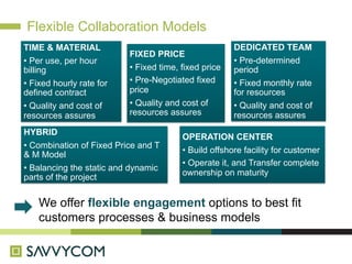 Flexible Collaboration Models
TIME & MATERIAL                                       DEDICATED TEAM
                          FIXED PRICE
• Per use, per hour                                   • Pre-determined
billing                   • Fixed time, fixed price   period
• Fixed hourly rate for   • Pre-Negotiated fixed      • Fixed monthly rate
defined contract          price                       for resources
• Quality and cost of     • Quality and cost of       • Quality and cost of
resources assures         resources assures           resources assures
HYBRID
                                        OPERATION CENTER
• Combination of Fixed Price and T
                                        • Build offshore facility for customer
& M Model
                                        • Operate it, and Transfer complete
• Balancing the static and dynamic
                                        ownership on maturity
parts of the project


    We offer flexible engagement options to best fit
    customers processes & business models
 