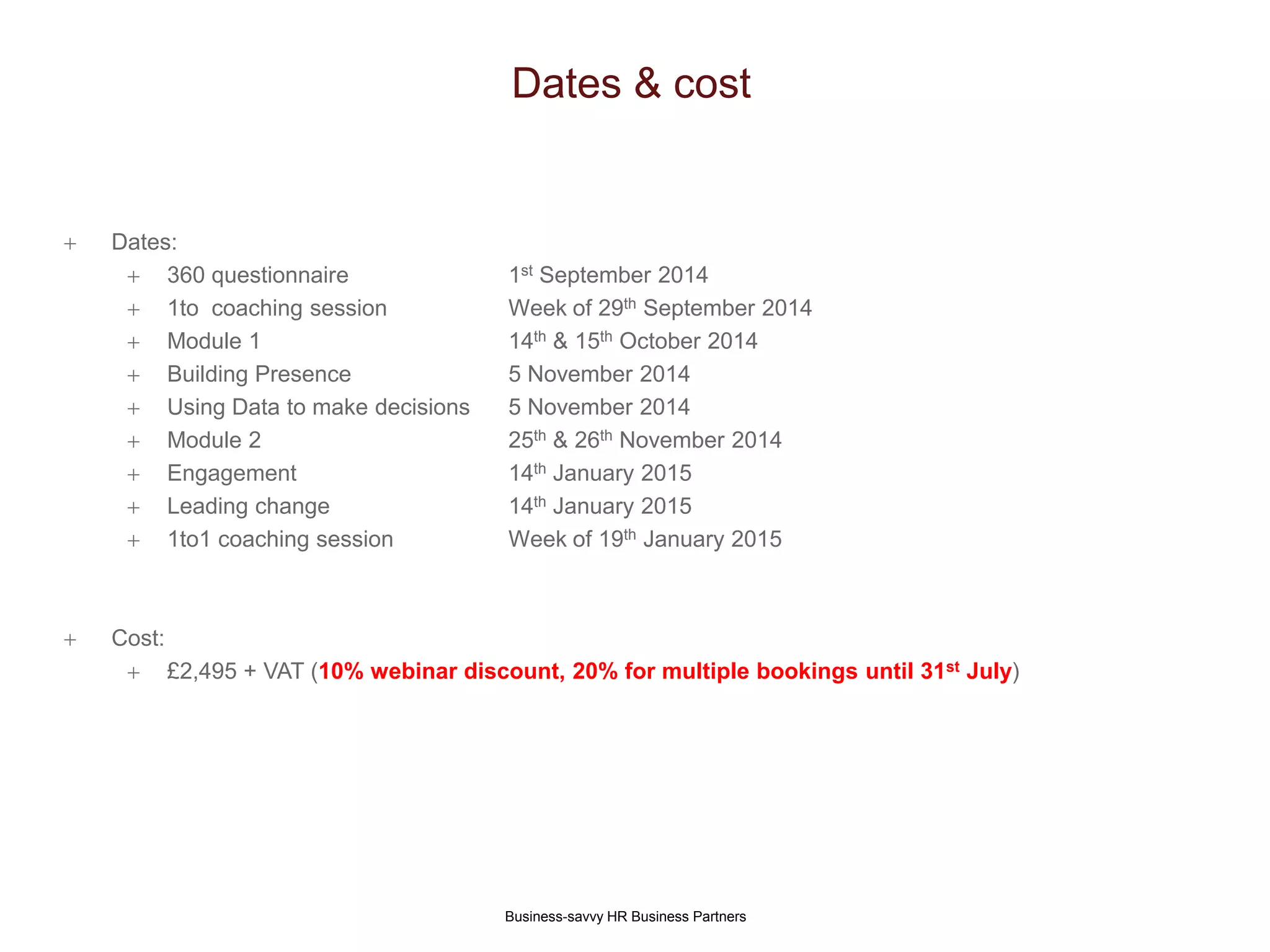 Dates & cost
Business-savvy HR Business Partners
 Dates:
 360 questionnaire 1st September 2014
 1to coaching session Week of 29th September 2014
 Module 1 14th & 15th October 2014
 Building Presence 5 November 2014
 Using Data to make decisions 5 November 2014
 Module 2 25th & 26th November 2014
 Engagement 14th January 2015
 Leading change 14th January 2015
 1to1 coaching session Week of 19th January 2015
 Cost:
 £2,495 + VAT (10% webinar discount, 20% for multiple bookings until 31st July)
 