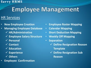• New Employee Creation
• Managing Employee Database
 HR/Administrative
 Employee Salary Structure
 Personal
 Contact
 Education
 Experience
 Others
• Employee Confirmation
• Employee Roster Mapping
• Calendar Mapping
• Short Deduction Mapping
• Weekly Off Mapping
• Separation
 Define Resignation Reason
Template
 Define Resignation Sub
Reason
HR Services
 