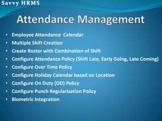 • Employee Attendance Calendar
• Multiple Shift Creation
• Create Roster with Combination of Shift
• Configure Attendance Policy (Shift Late, Early Going, Late Coming)
• Configure Over Time Policy
• Configure Holiday Calendar based on Location
• Configure On Duty (OD) Policy
• Configure Punch Regularization Policy
• Biometric Integration
 
