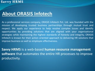 Savvy HRMS is a web-based human resource management
software that automates the entire HR processes to improve
productivity.
As a professional services company, ORASIS Infotech Pvt. Ltd. was founded with the
mission of developing trusted business partnerships through mutual trust and
respect. We apply our experience to help resolve complex issues and identify
opportunities by providing solutions that are aligned with your organizational
strategies while maintaining the highest standards of honesty and integrity. ORASIS
Infotech is known for their action oriented approach to delivering HR solutions that
improve business as well as employee effectiveness.
About ORASIS Infotech
 