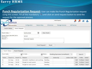 Punch Regularization Request: User can make the Punch Regularization request
using this screen. Fill all the mandatory (*) and click on send request button to send the
request for the approval process.
 