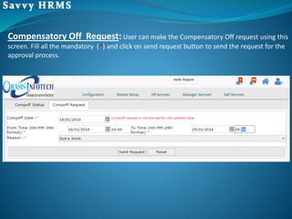 Compensatory Off Request: User can make the Compensatory Off request using this
screen. Fill all the mandatory (*) and click on send request button to send the request for the
approval process.
 