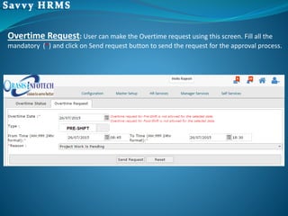 Overtime Request: User can make the Overtime request using this screen. Fill all the
mandatory (*) and click on Send request button to send the request for the approval process.
 