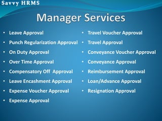 • Leave Approval
• Punch Regularization Approval
• On Duty Approval
• Over Time Approval
• Compensatory Off Approval
• Leave Encashment Approval
• Expense Voucher Approval
• Expense Approval
• Travel Voucher Approval
• Travel Approval
• Conveyance Voucher Approval
• Conveyance Approval
• Reimbursement Approval
• Loan/Advance Approval
• Resignation Approval
 