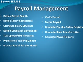 • Define Payroll Month
• Define Salary Component
• Configure Salary Structure
• Define Deduction Component
• TDS Upload/TDS Processes
• Professional Tax (PT) Upload
• Process Payroll for the Month
• Verify Payroll
• Freeze Payroll
• Generate Pay slip, Salary Register
• Generate Bank Transfer Letter
• Generate Payroll Reports
 