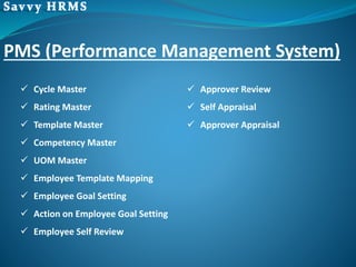 PMS (Performance Management System)
 Cycle Master
 Rating Master
 Template Master
 Competency Master
 UOM Master
 Employee Template Mapping
 Employee Goal Setting
 Action on Employee Goal Setting
 Employee Self Review
 Approver Review
 Self Appraisal
 Approver Appraisal
 