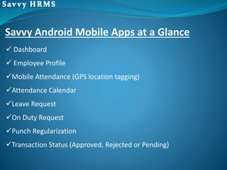  Dashboard
 Employee Profile
Mobile Attendance (GPS location tagging)
Attendance Calendar
Leave Request
On Duty Request
Punch Regularization
Transaction Status (Approved, Rejected or Pending)
Savvy Android Mobile Apps at a Glance
 