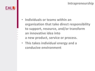 • Individuals or teams within an
organization that take direct responsibility
to support, resource, and/or transform
an innovative idea into
a new product, service or process.
• This takes individual energy and a
conducive environment
Intrapreneurship
 