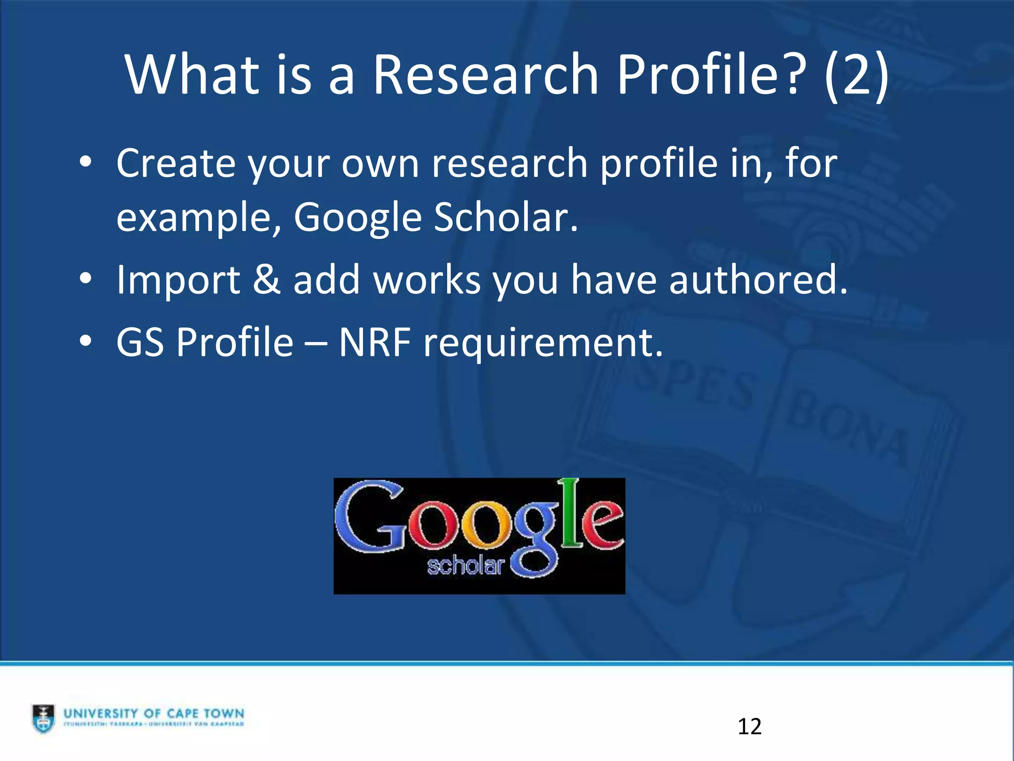What is a Research Profile? (2)
• Create your own research profile in, for
example, Google Scholar.
• Import & add works you have authored.
• GS Profile – NRF requirement.
12
 