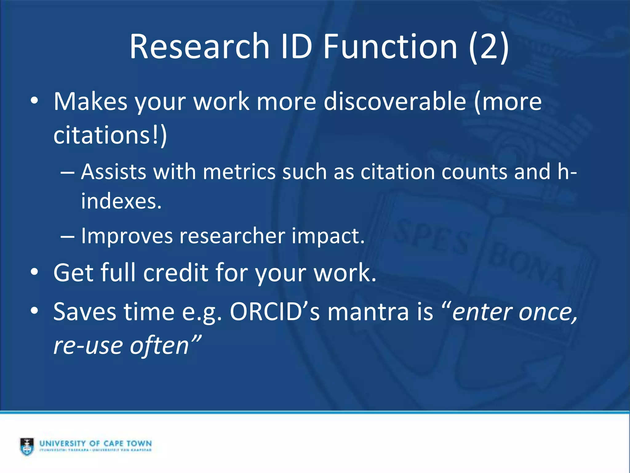 Research ID Function (2)
• Makes your work more discoverable (more
citations!)
– Assists with metrics such as citation counts and h-
indexes.
– Improves researcher impact.
• Get full credit for your work.
• Saves time e.g. ORCID’s mantra is “enter once,
re-use often”
 