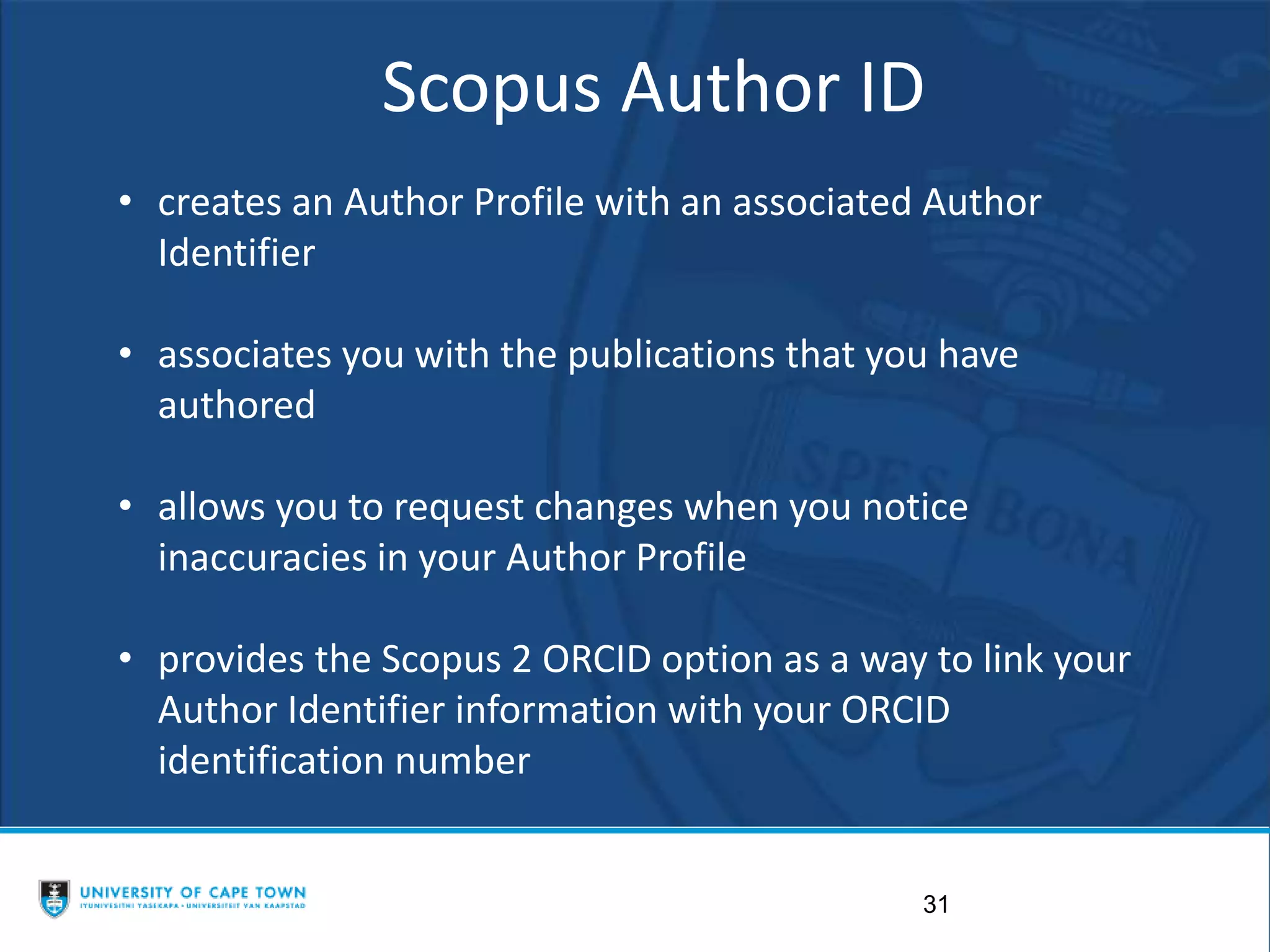 31
Scopus Author ID
• creates an Author Profile with an associated Author
Identifier
• associates you with the publications that you have
authored
• allows you to request changes when you notice
inaccuracies in your Author Profile
• provides the Scopus 2 ORCID option as a way to link your
Author Identifier information with your ORCID
identification number
 