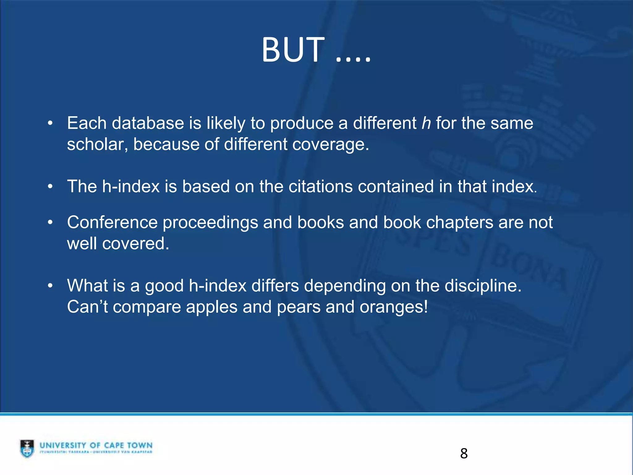 BUT ....
8
• Each database is likely to produce a different h for the same
scholar, because of different coverage.
• The h-index is based on the citations contained in that index.
• Conference proceedings and books and book chapters are not
well covered.
• What is a good h-index differs depending on the discipline.
Can’t compare apples and pears and oranges!
 