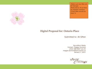 •Make sure top titles are
                             20 Georgia
                             •Body text is 16 (or less
                             as needed) Verdana
                             •Chart titles should be
                             Arial 14




Digital Proposal for: Ontario Place

                     Submitted to: Ali Sifton



                                 SavvyMom Media
                         Contact: Maggie Dymond
                            (416) 488-6667 ext.25
                    maggie.dymond@savvymom.ca
                                  January 7, 2011
 