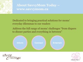 About SavvyMom Today –
   www.savvymom.ca


Dedicated to bringing practical solutions for moms’
everyday dilemmas to our readers
Address the full range of moms’ challenges “from diapers
to dinner parties and everything in between”



   Inform          Connect         Entertain




                                                      | Babytime | Page 3 |
 