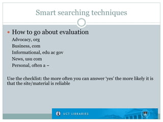 Smart searching techniques
 How to go about evaluation
Advocacy, org
Business, com
Informational, edu ac gov
News, usu com
Personal, often a ~
Use the checklist: the more often you can answer ‘yes’ the more likely it is
that the site/material is reliable
 