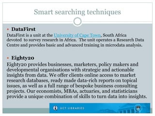 Smart searching techniques
 DataFirst
DataFirst is a unit at the University of Cape Town, South Africa
devoted to survey research in Africa. The unit operates a Research Data
Centre and provides basic and advanced training in microdata analysis.
 Eighty20
Eighty20 provides businesses, marketers, policy makers and
developmental organisations with strategic and actionable
insights from data. We offer clients online access to market
research databases, ready made data-rich reports on topical
issues, as well as a full range of bespoke business consulting
projects. Our economists, MBAs, actuaries, and statisticians
provide a unique combination of skills to turn data into insights.
 