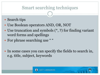 Smart searching techniques
 Search tips
 Use Boolean operators AND, OR, NOT
 Use truncation and symbols (*, ?) for finding variant
word forms and spellings
 For phrase searching use “ “
 In some cases you can specify the fields to search in,
e.g. title, subject, keywords
 