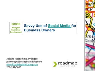 SCORE Arlington Economic Development Savvy Use of Social Media for Business Owners Jeanne Rossomme, President jeanne@RoadMapMarketing.com www.RoadMapMarketing.com 202-257-0663 