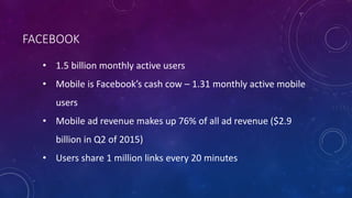 FACEBOOK
• 1.5 billion monthly active users
• Mobile is Facebook’s cash cow – 1.31 monthly active mobile
users
• Mobile ad revenue makes up 76% of all ad revenue ($2.9
billion in Q2 of 2015)
• Users share 1 million links every 20 minutes
 