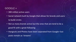 GOOGLE +
• 300 million active users
• Social network built by Google that allows for brands and users
to build circles
• Not as many brands active but the ones that are tend to be a
good fit with a great following
• Hangouts and Photos have been separated from Google+ but
posts remain as ‘streams’
 