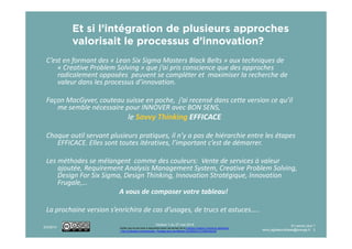 Et si l’intégration de plusieurs approches
valorisait le processus d’innovation?
C’est en formant des « Lean Six Sigma Masters Black Belts » aux techniques de
« Creative Problem Solving » que j’ai pris conscience que des approches
radicalement opposées peuvent se compléter et maximiser la recherche de
valeur dans les processus d’innovation.
Façon MacGyver, couteau suisse en poche, j’ai recensé dans cette version ce qu’il
me semble nécessaire pour INNOVER avec BON SENS,
le Savvy Thinking EFFICACE
Version 1-4 du 16 mars 2017
Ce(tte) œuvre est mise à disposition selon les termes de la Licence Creative Commons Attribution
- Pas d’Utilisation Commerciale - Partage dans les Mêmes Conditions 4.0 International.
Chaque outil servant plusieurs pratiques, il n’y a pas de hiérarchie entre les étapes
EFFICACE. Elles sont toutes itératives, l’important c’est de démarrer.
Les méthodes se mélangent comme des couleurs: Vente de services à valeur
ajoutée, Requirement Analysis Management System, Creative Problem Solving,
Design For Six Sigma, Design Thinking, Innovation Stratégique, Innovation
Frugale,…
A vous de composer votre tableau!
La prochaine version s’enrichira de cas d’usages, de trucs et astuces…..
3/16/2017 En savoir plus ?
remy.agitateurdidees@orange.fr 2
 