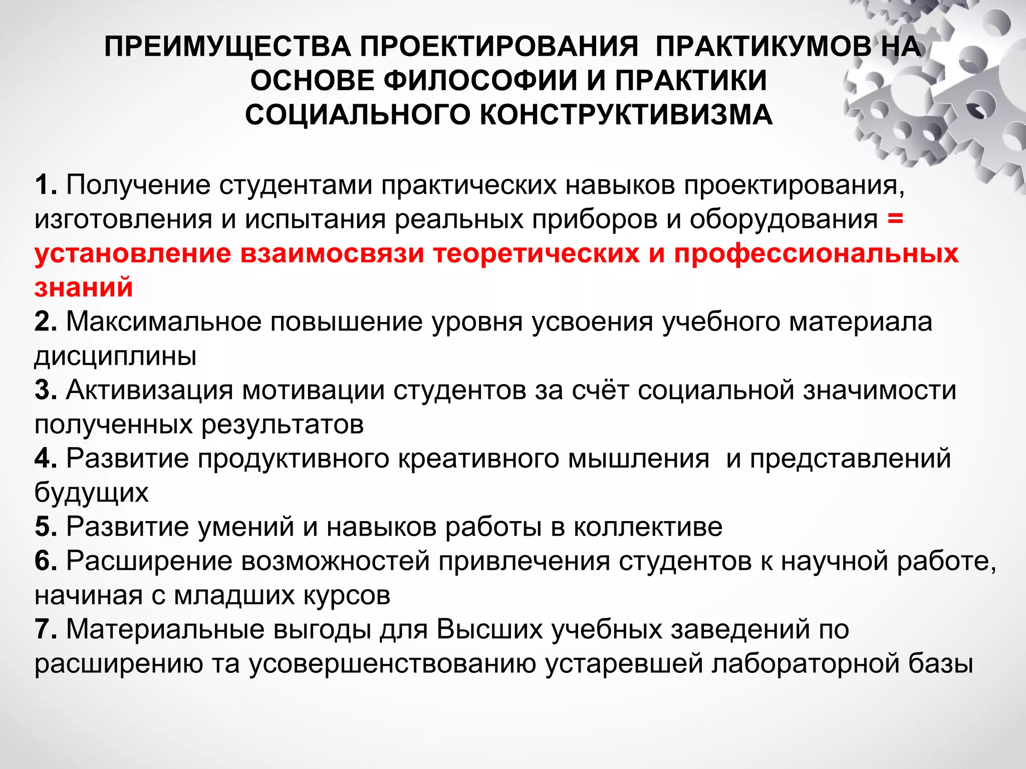 ПРЕИМУЩЕСТВА ПРОЕКТИРОВАНИЯ ПРАКТИКУМОВ НА
ОСНОВЕ ФИЛОСОФИИ И ПРАКТИКИ
СОЦИАЛЬНОГО КОНСТРУКТИВИЗМА
1. Получение студентами практических навыков проектирования,
изготовления и испытания реальных приборов и оборудования =
установление взаимосвязи теоретических и профессиональных
знаний
2. Максимальное повышение уровня усвоения учебного материала
дисциплины
3. Активизация мотивации студентов за счёт социальной значимости
полученных результатов
4. Развитие продуктивного креативного мышления и представлений
будущих
5. Развитие умений и навыков работы в коллективе
6. Расширение возможностей привлечения студентов к научной работе,
начиная с младших курсов
7. Материальные выгоды для Высших учебных заведений по
расширению та усовершенствованию устаревшей лабораторной базы

 