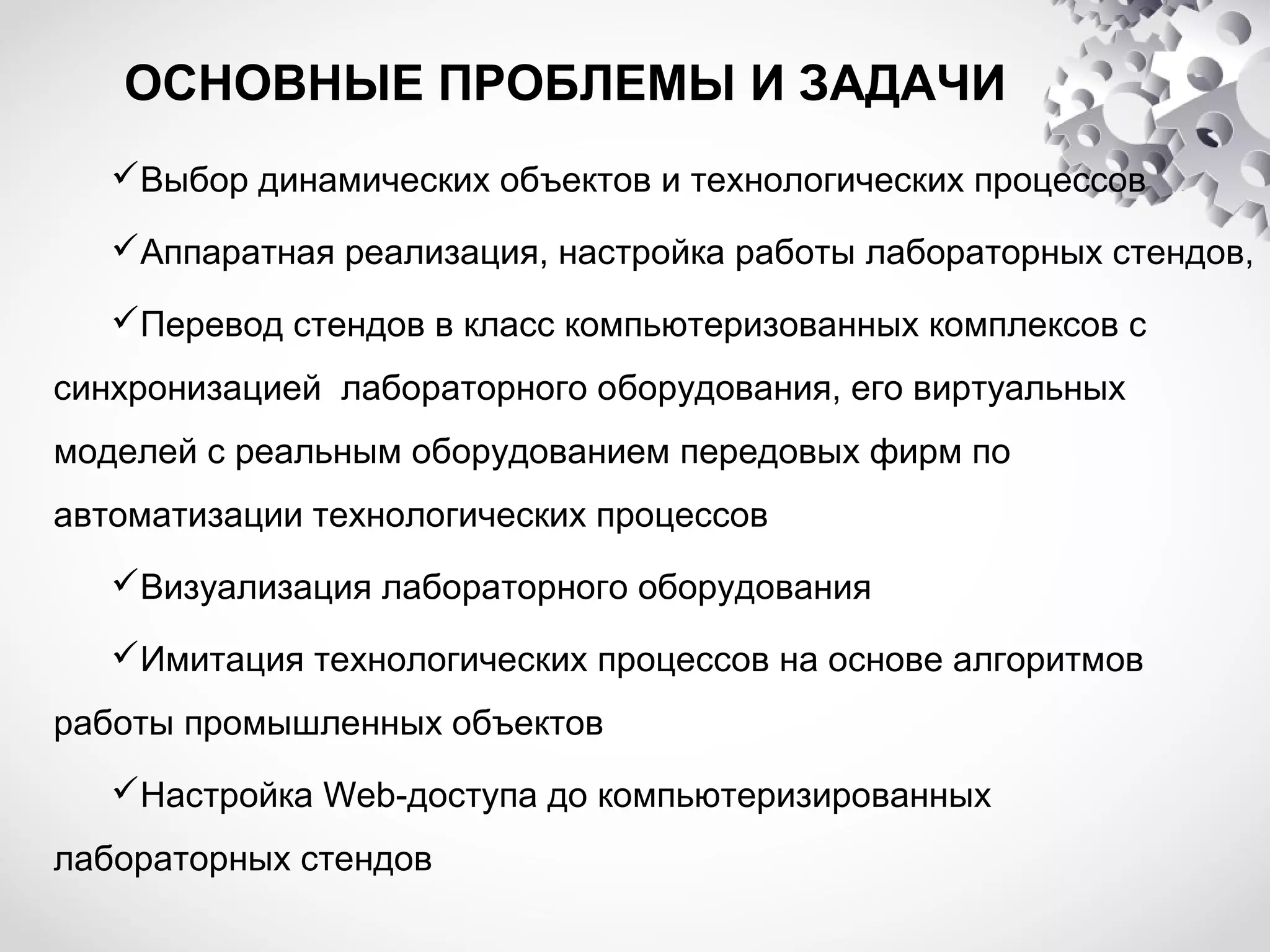 ОСНОВНЫЕ ПРОБЛЕМЫ И ЗАДАЧИ
Выбор динамических объектов и технологических процессов
Аппаратная реализация, настройка работы лабораторных стендов,
Перевод стендов в класс компьютеризованных комплексов с
синхронизацией лабораторного оборудования, его виртуальных
моделей с реальным оборудованием передовых фирм по
автоматизации технологических процессов
Визуализация лабораторного оборудования
Имитация технологических процессов на основе алгоритмов
работы промышленных объектов
Настройка Web-доступа до компьютеризированных
лабораторных стендов

 